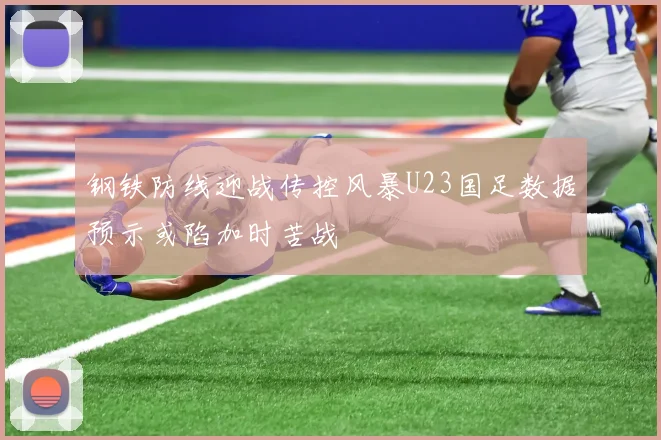 钢铁防线迎战传控风暴U23国足数据预示或陷加时苦战