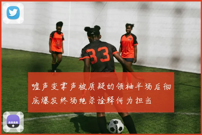 嘘声变掌声被质疑的领袖半场后彻底爆发终场绝杀诠释何为担当