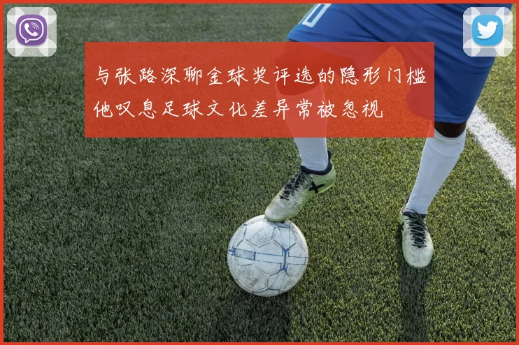与张路深聊金球奖评选的隐形门槛他叹息足球文化差异常被忽视