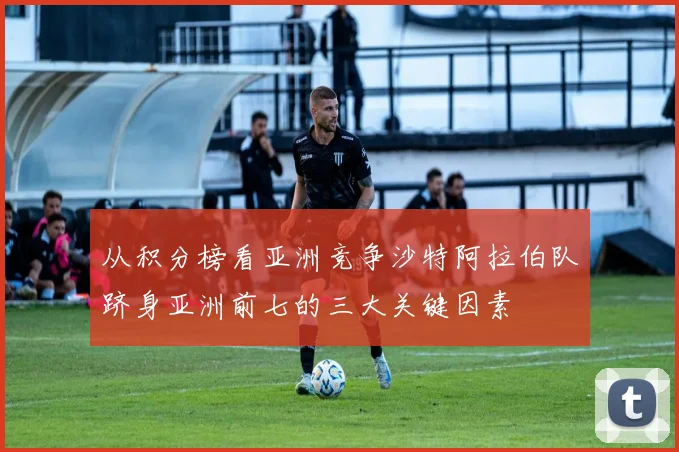 从积分榜看亚洲竞争沙特阿拉伯队跻身亚洲前七的三大关键因素